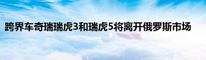 跨界车奇瑞瑞虎3和瑞虎5将离开俄罗斯市场