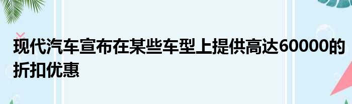 现代汽车宣布在某些车型上提供高达60000的折扣优惠