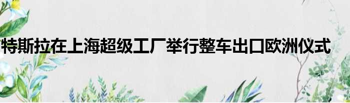 特斯拉在上海超级工厂举行整车出口欧洲仪式