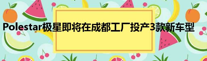 Polestar极星即将在成都工厂投产3款新车型