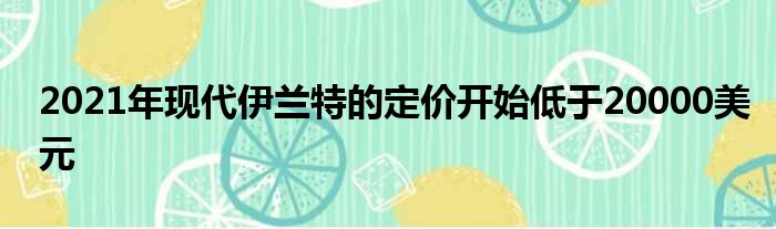 2021年现代伊兰特的定价开始低于20000美元