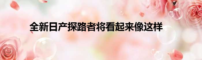 全新日产探路者将看起来像这样