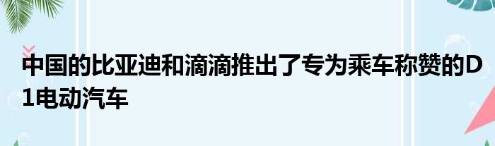 中国的比亚迪和滴滴推出了专为乘车称赞的D1电动汽车