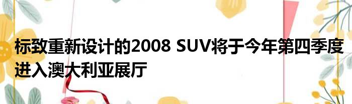 标致重新设计的2008 SUV将于今年第四季度进入澳大利亚展厅