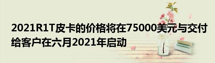 2021R1T皮卡的价格将在75000美元与交付给客户在六月2021年启动