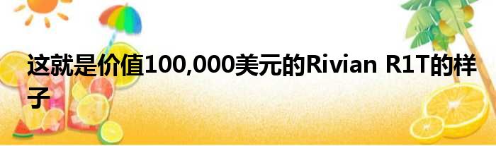 这就是价值100,000美元的Rivian R1T的样子