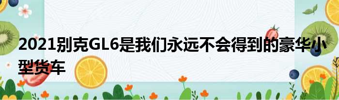 2021别克GL6是我们永远不会得到的豪华小型货车