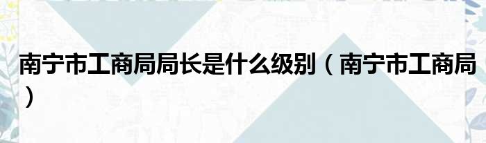 南宁市工商局局长是什么级别（南宁市工商局）