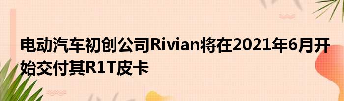 电动汽车初创公司Rivian将在2021年6月开始交付其R1T皮卡