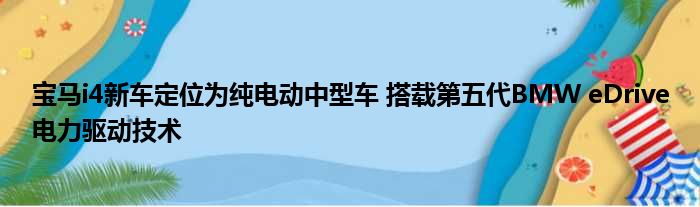 宝马i4新车定位为纯电动中型车 搭载第五代BMW eDrive电力驱动技术