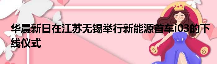 华晨新日在江苏无锡举行新能源首车i03的下线仪式