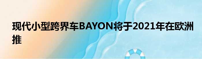 现代小型跨界车BAYON将于2021年在欧洲推