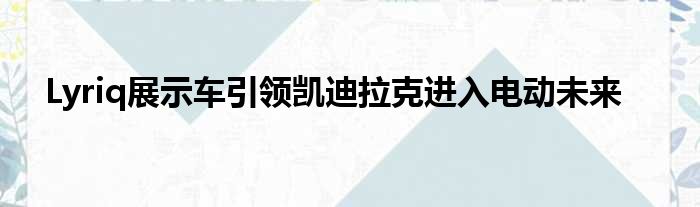 Lyriq展示车引领凯迪拉克进入电动未来