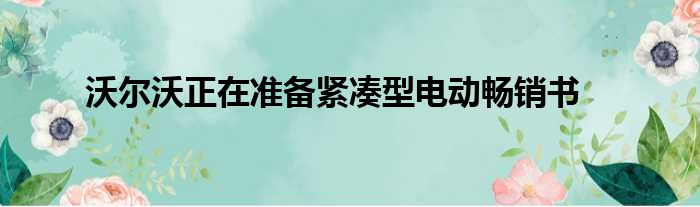 沃尔沃正在准备紧凑型电动畅销书