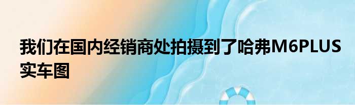 我们在国内经销商处拍摄到了哈弗M6PLUS实车图