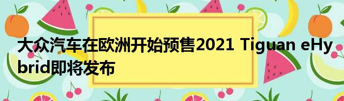 大众汽车在欧洲开始预售2021 Tiguan eHybrid即将发布