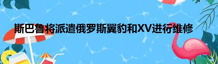 斯巴鲁将派遣俄罗斯翼豹和XV进行维修