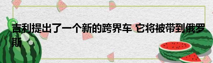 吉利提出了一个新的跨界车 它将被带到俄罗斯