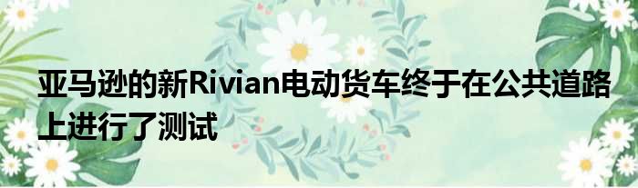 亚马逊的新Rivian电动货车终于在公共道路上进行了测试