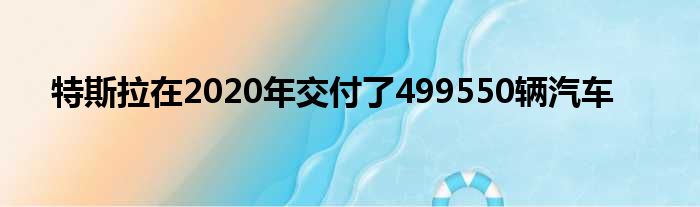 特斯拉在2020年交付了499550辆汽车