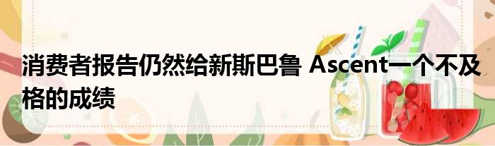 消费者报告仍然给新斯巴鲁 Ascent一个不及格的成绩