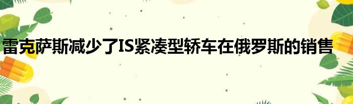 雷克萨斯减少了IS紧凑型轿车在俄罗斯的销售