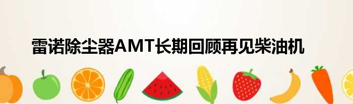 雷诺除尘器AMT长期回顾再见柴油机