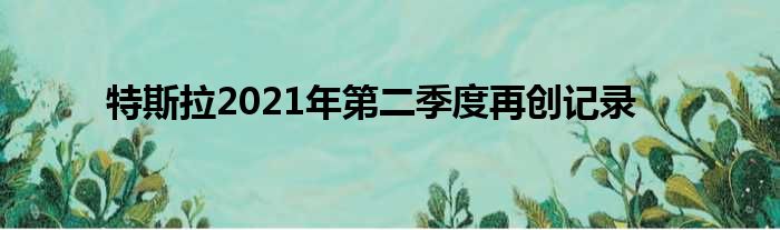 特斯拉2021年第二季度再创记录