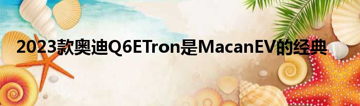 2023款奥迪Q6ETron是MacanEV的经典