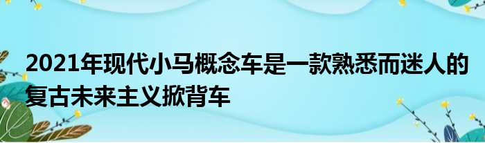 2021年现代小马概念车是一款熟悉而迷人的复古未来主义掀背车