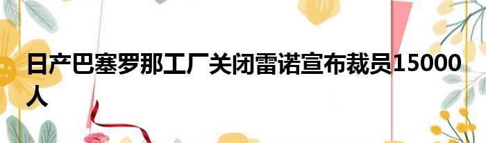 日产巴塞罗那工厂关闭雷诺宣布裁员15000 人