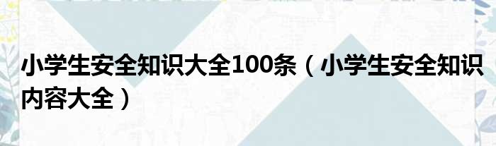 小学生安全知识大全100条（小学生安全知识内容大全）