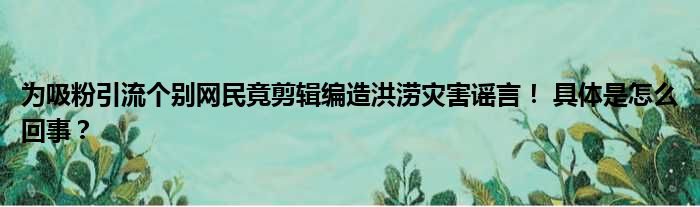 为吸粉引流个别网民竟剪辑编造洪涝灾害谣言！ 具体是怎么回事？