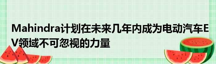 Mahindra计划在未来几年内成为电动汽车EV领域不可忽视的力量