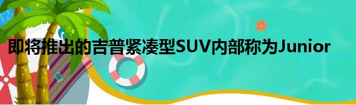 即将推出的吉普紧凑型SUV内部称为Junior