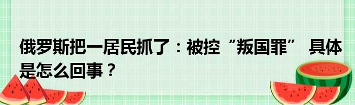 俄罗斯把一居民抓了：被控“叛国罪” 具体是怎么回事？