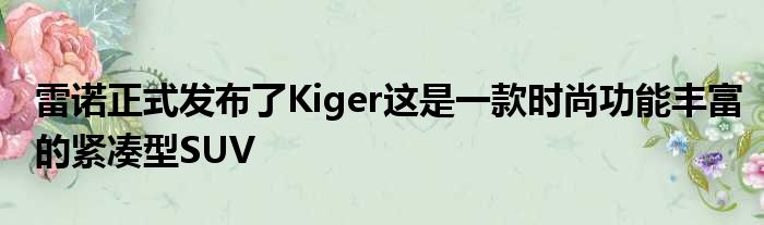 雷诺正式发布了Kiger这是一款时尚功能丰富的紧凑型SUV