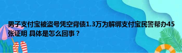 男子支付宝被盗号凭空背债1.3万为解绑支付宝民警帮办45张证明 具体是怎么回事？