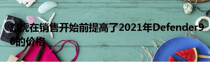 路虎在销售开始前提高了2021年Defender90的价格