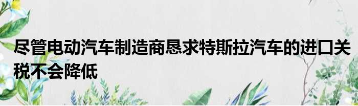 尽管电动汽车制造商恳求特斯拉汽车的进口关税不会降低