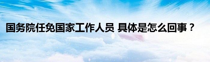 国务院任免国家工作人员 具体是怎么回事？