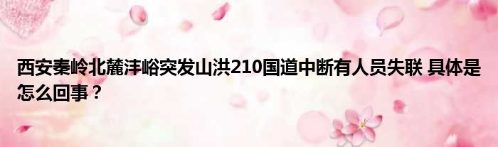 西安秦岭北麓沣峪突发山洪210国道中断有人员失联 具体是怎么回事？