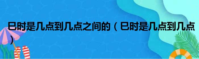 巳时是几点到几点之间的（巳时是几点到几点）