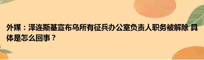 外媒：泽连斯基宣布乌所有征兵办公室负责人职务被解除 具体是怎么回事？