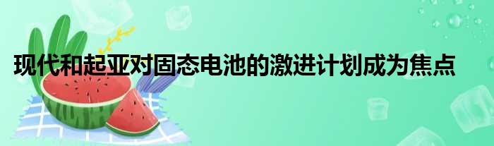 现代和起亚对固态电池的激进计划成为焦点