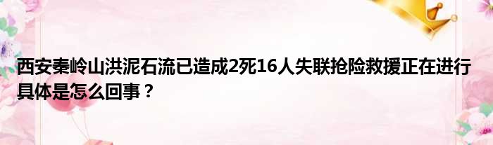 西安秦岭山洪泥石流已造成2死16人失联抢险救援正在进行 具体是怎么回事？