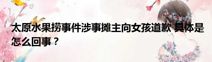 太原水果捞事件涉事摊主向女孩道歉 具体是怎么回事？