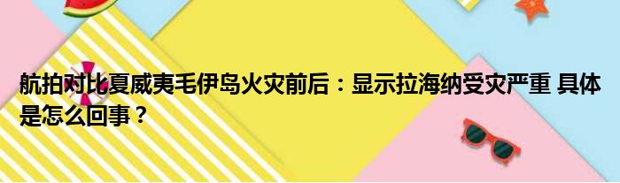 航拍对比夏威夷毛伊岛火灾前后：显示拉海纳受灾严重 具体是怎么回事？