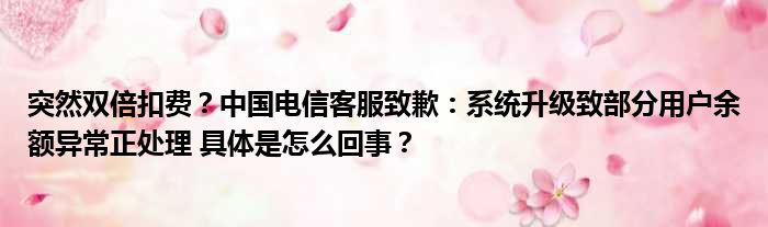 突然双倍扣费？中国电信客服致歉：系统升级致部分用户余额异常正处理 具体是怎么回事？