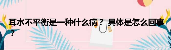 耳水不平衡是一种什么病？ 具体是怎么回事？